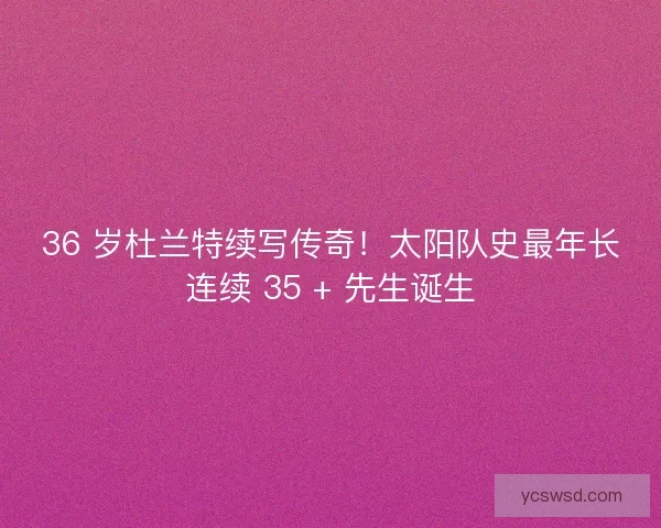 36 岁杜兰特续写传奇！太阳队史最年长连续 35 + 先生诞生