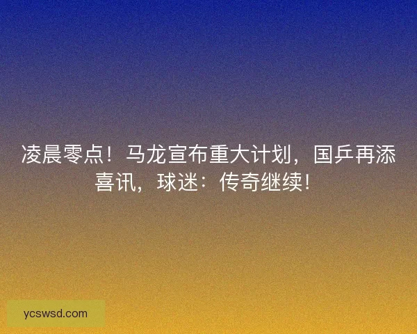 凌晨零点！马龙宣布重大计划，国乒再添喜讯，球迷：传奇继续！