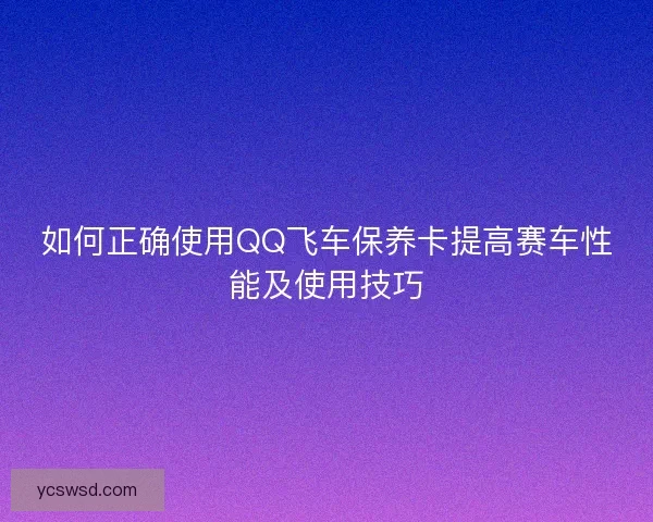 如何正确使用QQ飞车保养卡提高赛车性能及使用技巧