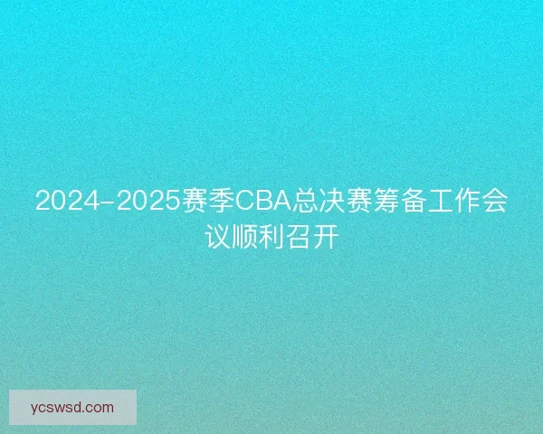 2024-2025赛季CBA总决赛筹备工作会议顺利召开