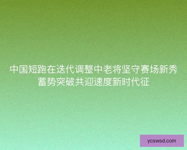 中国短跑在迭代调整中老将坚守赛场新秀蓄势突破共迎速度新时代征
