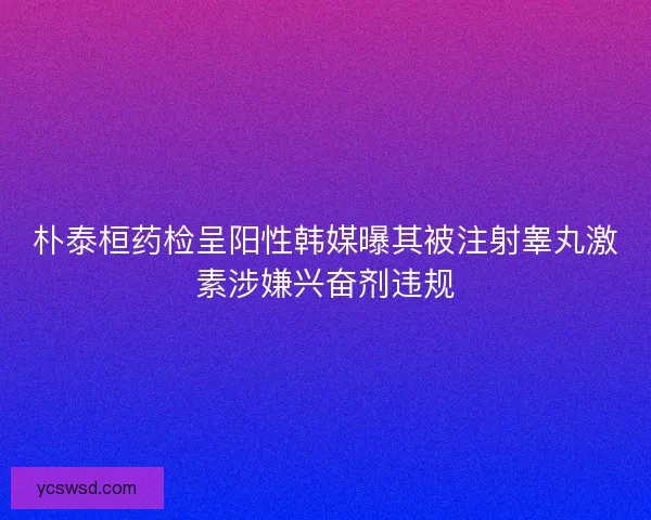 朴泰桓药检呈阳性韩媒曝其被注射睾丸激素涉嫌兴奋剂违规