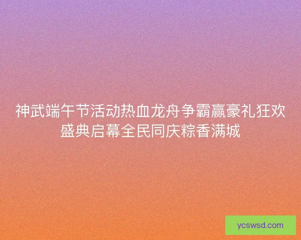 神武端午节活动热血龙舟争霸赢豪礼狂欢盛典启幕全民同庆粽香满城