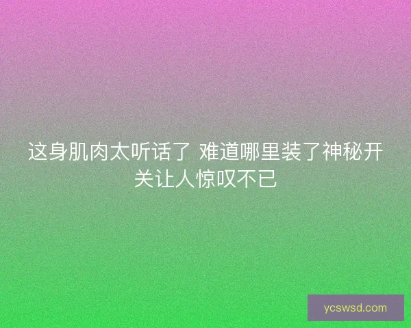 这身肌肉太听话了 难道哪里装了神秘开关让人惊叹不已