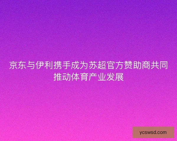 京东与伊利携手成为苏超官方赞助商共同推动体育产业发展