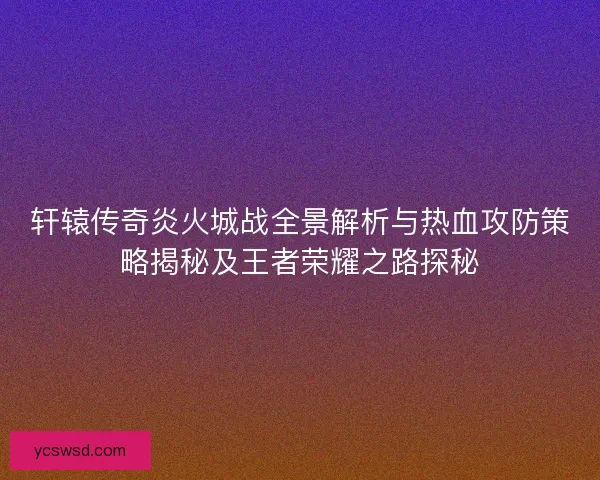 轩辕传奇炎火城战全景解析与热血攻防策略揭秘及王者荣耀之路探秘