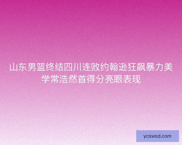 山东男篮终结四川连败约翰逊狂飙暴力美学常浩然首得分亮眼表现