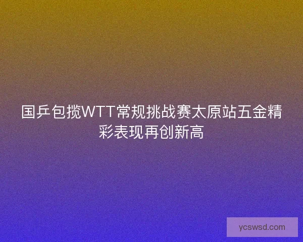 国乒包揽WTT常规挑战赛太原站五金精彩表现再创新高