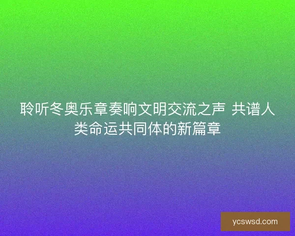 聆听冬奥乐章奏响文明交流之声 共谱人类命运共同体的新篇章