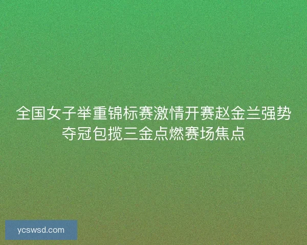 全国女子举重锦标赛激情开赛赵金兰强势夺冠包揽三金点燃赛场焦点