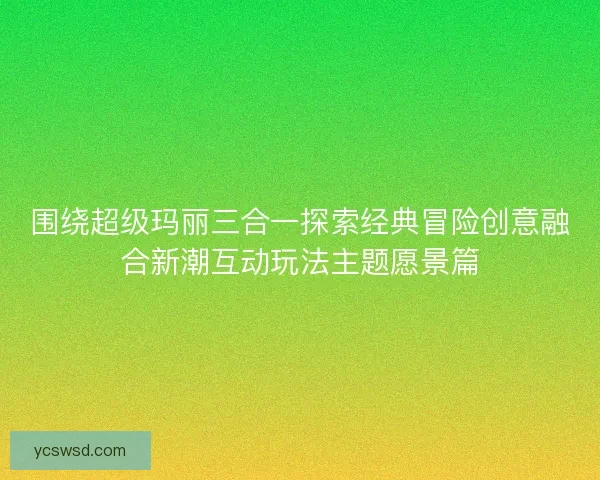 围绕超级玛丽三合一探索经典冒险创意融合新潮互动玩法主题愿景篇