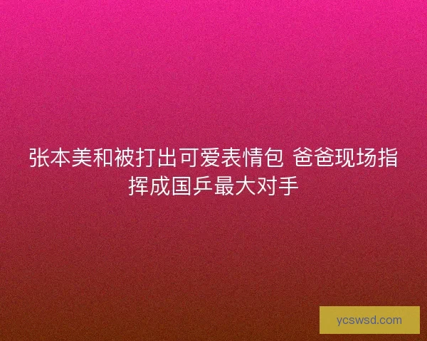 张本美和被打出可爱表情包 爸爸现场指挥成国乒最大对手