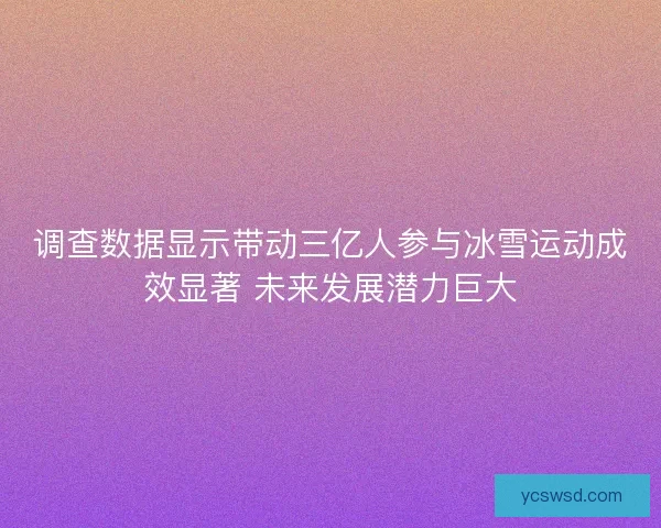 调查数据显示带动三亿人参与冰雪运动成效显著 未来发展潜力巨大